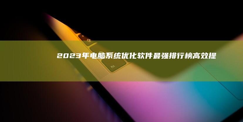 2023年电脑系统优化软件最强排行榜：高效提升电脑性能必备工具